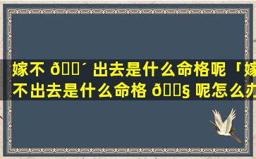 嫁不 🐴 出去是什么命格呢「嫁不出去是什么命格 🐧 呢怎么办」